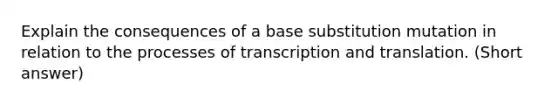 Explain the consequences of a base substitution mutation in relation to the processes of <a href='https://www.questionai.com/knowledge/kWsjwWywkN-transcription-and-translation' class='anchor-knowledge'>transcription and translation</a>. (Short answer)