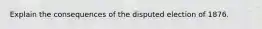 Explain the consequences of the disputed election of 1876.