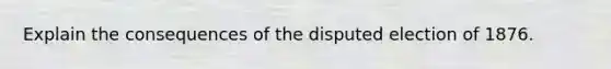 Explain the consequences of the disputed election of 1876.