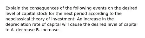 Explain the consequences of the following events on the desired level of capital stock for the next period according to the neoclassical theory of​ investment: An increase in the depreciation rate of capital will cause the desired level of capital to A. decrease B. increase