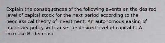 Explain the consequences of the following events on the desired level of capital stock for the next period according to the neoclassical theory of​ investment: An autonomous easing of monetary policy will cause the desired level of capital to A. increase B. decrease