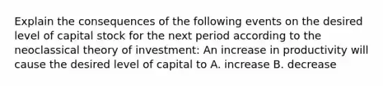 Explain the consequences of the following events on the desired level of capital stock for the next period according to the neoclassical theory of​ investment: An increase in productivity will cause the desired level of capital to A. increase B. decrease