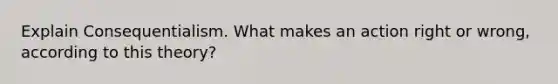 Explain Consequentialism. What makes an action right or wrong, according to this theory?