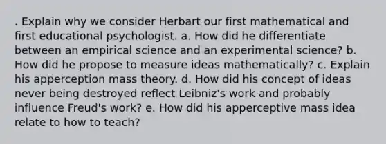 . Explain why we consider Herbart our first mathematical and first educational psychologist. a. How did he differentiate between an empirical science and an experimental science? b. How did he propose to measure ideas mathematically? c. Explain his apperception mass theory. d. How did his concept of ideas never being destroyed reflect Leibniz's work and probably influence Freud's work? e. How did his apperceptive mass idea relate to how to teach?