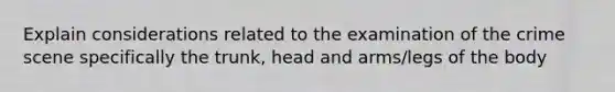 Explain considerations related to the examination of the crime scene specifically the trunk, head and arms/legs of the body