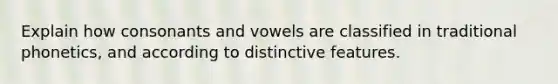 Explain how consonants and vowels are classified in traditional phonetics, and according to distinctive features.