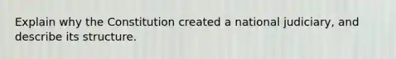 Explain why the Constitution created a national judiciary, and describe its structure.