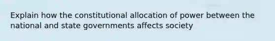 Explain how the constitutional allocation of power between the national and state governments affects society