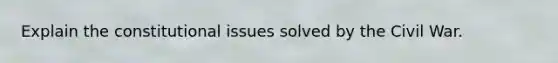 Explain the constitutional issues solved by the Civil War.