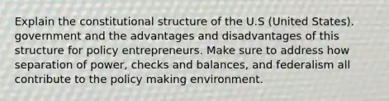 Explain the constitutional structure of the U.S (United States). government and the advantages and disadvantages of this structure for policy entrepreneurs. Make sure to address how separation of power, checks and balances, and federalism all contribute to the policy making environment.