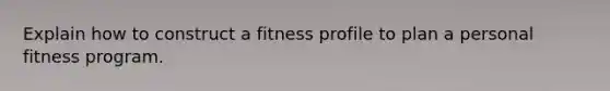 Explain how to construct a fitness profile to plan a personal fitness program.