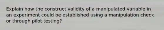 Explain how the construct validity of a manipulated variable in an experiment could be established using a manipulation check or through pilot testing?