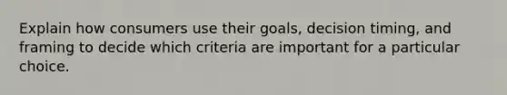 Explain how consumers use their goals, decision timing, and framing to decide which criteria are important for a particular choice.