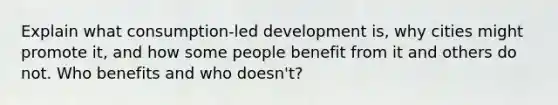 Explain what consumption-led development is, why cities might promote it, and how some people benefit from it and others do not. Who benefits and who doesn't?