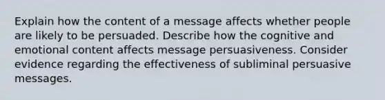 Explain how the content of a message affects whether people are likely to be persuaded. Describe how the cognitive and emotional content affects message persuasiveness. Consider evidence regarding the effectiveness of subliminal persuasive messages.