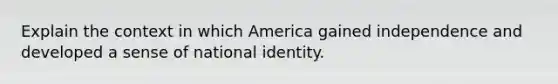 Explain the context in which America gained independence and developed a sense of national identity.