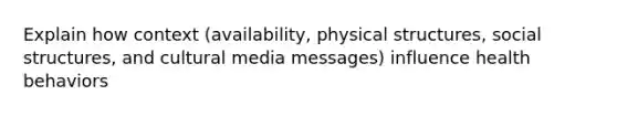 Explain how context (availability, physical structures, social structures, and cultural media messages) influence health behaviors