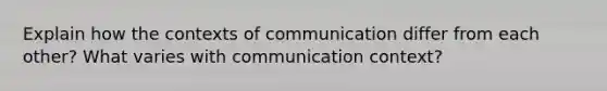 Explain how the contexts of communication differ from each other? What varies with communication context?