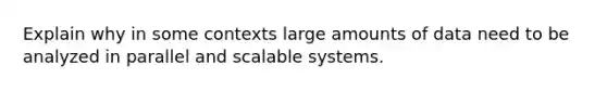 Explain why in some contexts large amounts of data need to be analyzed in parallel and scalable systems.