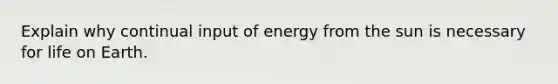 Explain why continual input of energy from the sun is necessary for life on Earth.