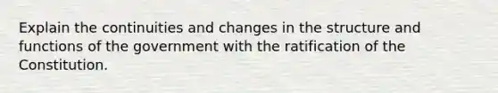 Explain the continuities and changes in the structure and functions of the government with the ratification of the Constitution.