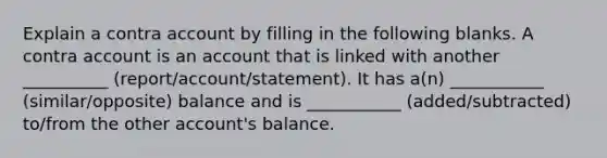 Explain a contra account by filling in the following blanks. A contra account is an account that is linked with another __________ (report/account/statement). It has a(n) ___________ (similar/opposite) balance and is ___________ (added/subtracted) to/from the other account's balance.