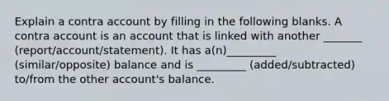 Explain a contra account by filling in the following blanks. A contra account is an account that is linked with another _______ (report/account/statement). It has a(n)_________ (similar/opposite) balance and is _________ (added/subtracted) to/from the other account's balance.