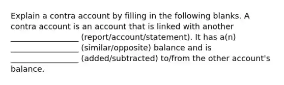 Explain a contra account by filling in the following blanks. A contra account is an account that is linked with another _________________ (report/account/statement). It has a(n) _________________ (similar/opposite) balance and is _________________ (added/subtracted) to/from the other account's balance.