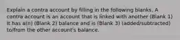 Explain a contra account by filling in the following blanks. A contra account is an account that is linked with another (Blank 1) It has a(n) (Blank 2) balance and is (Blank 3) (added/subtracted) to/from the other account's balance.