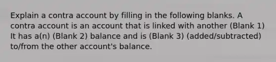 Explain a contra account by filling in the following blanks. A contra account is an account that is linked with another (Blank 1) It has a(n) (Blank 2) balance and is (Blank 3) (added/subtracted) to/from the other account's balance.