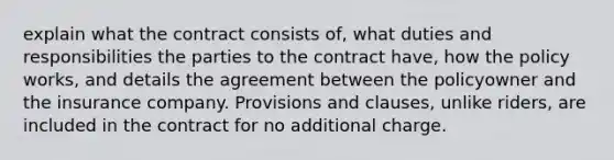 explain what the contract consists of, what duties and responsibilities the parties to the contract have, how the policy works, and details the agreement between the policyowner and the insurance company. Provisions and clauses, unlike riders, are included in the contract for no additional charge.