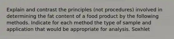 Explain and contrast the principles (not procedures) involved in determining the fat content of a food product by the following methods. Indicate for each method the type of sample and application that would be appropriate for analysis. Soxhlet