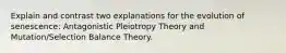 Explain and contrast two explanations for the evolution of senescence: Antagonistic Pleiotropy Theory and Mutation/Selection Balance Theory.