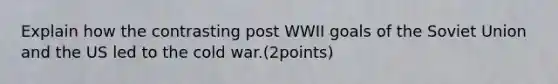 Explain how the contrasting post WWII goals of the Soviet Union and the US led to the cold war.(2points)