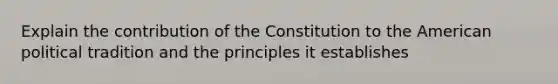 Explain the contribution of the Constitution to the American political tradition and the principles it establishes