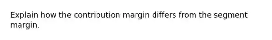 Explain how the contribution margin differs from the segment margin.