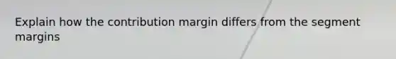 Explain how the contribution margin differs from the segment margins