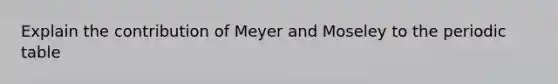 Explain the contribution of Meyer and Moseley to the periodic table