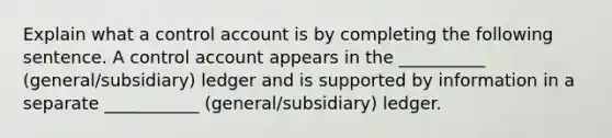 Explain what a control account is by completing the following sentence. A control account appears in the __________ (general/subsidiary) ledger and is supported by information in a separate ___________ (general/subsidiary) ledger.