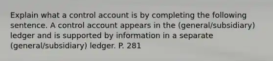 Explain what a control account is by completing the following sentence. A control account appears in the (general/subsidiary) ledger and is supported by information in a separate (general/subsidiary) ledger. P. 281