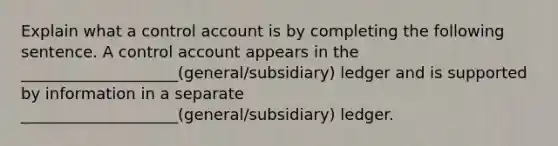 Explain what a control account is by completing the following sentence. A control account appears in the ____________________(general/subsidiary) ledger and is supported by information in a separate ____________________(general/subsidiary) ledger.