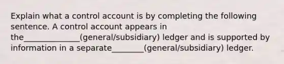 Explain what a control account is by completing the following sentence. A control account appears in the______________(general/subsidiary) ledger and is supported by information in a separate________(general/subsidiary) ledger.