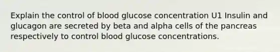 Explain the control of blood glucose concentration U1 Insulin and glucagon are secreted by beta and alpha cells of the pancreas respectively to control blood glucose concentrations.