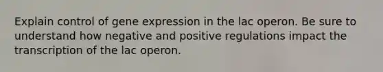 Explain control of gene expression in the lac operon. Be sure to understand how negative and positive regulations impact the transcription of the lac operon.