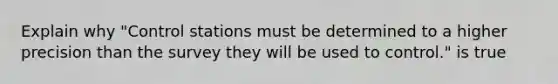 Explain why "Control stations must be determined to a higher precision than the survey they will be used to control." is true