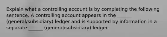 Explain what a controlling account is by completing the following sentence. A controlling account appears in the ______ (general/subsidiary) ledger and is supported by information in a separate ______ (general/subsidiary) ledger.