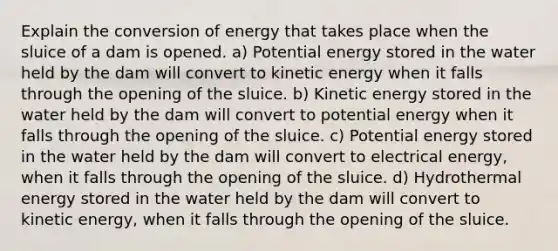 Explain the conversion of energy that takes place when the sluice of a dam is opened. a) Potential energy stored in the water held by the dam will convert to kinetic energy when it falls through the opening of the sluice. b) Kinetic energy stored in the water held by the dam will convert to potential energy when it falls through the opening of the sluice. c) Potential energy stored in the water held by the dam will convert to electrical energy, when it falls through the opening of the sluice. d) Hydrothermal energy stored in the water held by the dam will convert to kinetic energy, when it falls through the opening of the sluice.