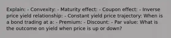 Explain: - Convexity: - Maturity effect: - Coupon effect: - Inverse price yield relationship: - Constant yield price trajectory: When is a bond trading at a: - Premium: - Discount: - Par value: What is the outcome on yield when price is up or down?