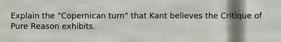 Explain the "Copernican turn" that Kant believes the Critique of Pure Reason exhibits.