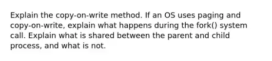 Explain the copy-on-write method. If an OS uses paging and copy-on-write, explain what happens during the fork() system call. Explain what is shared between the parent and child process, and what is not.